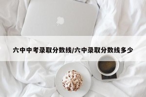 六中中考录取分数线/六中录取分数线多少