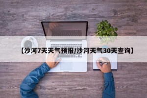 【沙河7天天气预报/沙河天气30天查询】