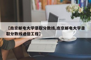 【南京邮电大学录取分数线,南京邮电大学录取分数线通信工程】