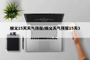 顺义15天天气预报/顺义天气预报15天30天