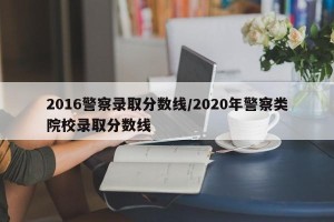 2016警察录取分数线/2020年警察类院校录取分数线