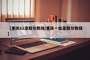 【重庆82录取分数线/重庆一批录取分数线】