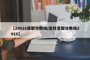 【20018录取分数线/高校录取分数线2018】