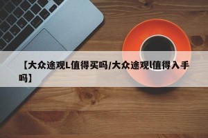 【大众途观L值得买吗/大众途观l值得入手吗】