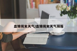 盘锦周末天气/盘锦周末天气预报