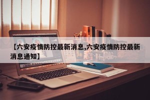 【六安疫情防控最新消息,六安疫情防控最新消息通知】