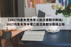 【2017乌鲁木齐中考二批次录取分数线/2017乌鲁木齐中考二批次录取分数线公布】