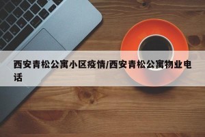 西安青松公寓小区疫情/西安青松公寓物业电话