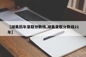 【湖美历年录取分数线,湖美录取分数线21年】