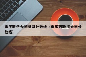 重庆政法大学录取分数线（重庆西政法大学分数线）