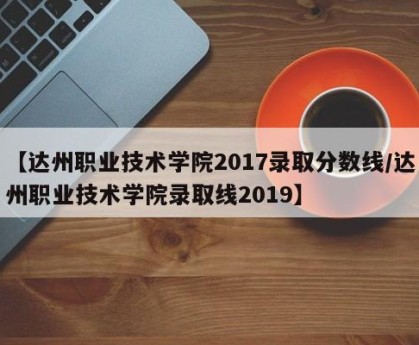 【达州职业技术学院2017录取分数线/达州职业技术学院录取线2019】