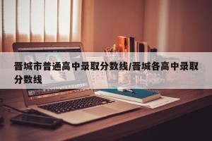 晋城市普通高中录取分数线/晋城各高中录取分数线
