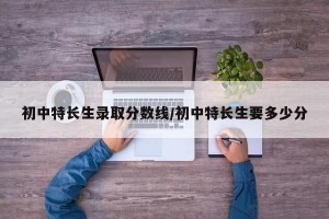 初中特长生录取分数线/初中特长生要多少分