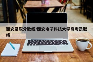 西安录取分数线/西安电子科技大学高考录取线
