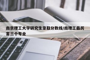 南京理工大学研究生录取分数线/南理工最厉害三个专业