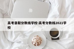 高考录取分数线学校:高考分数线2021学校