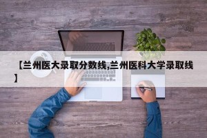 【兰州医大录取分数线,兰州医科大学录取线】