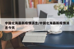 中国北海最新疫情消息/中国北海最新疫情消息今天