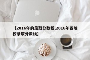 【2016年的录取分数线,2016年各院校录取分数线】