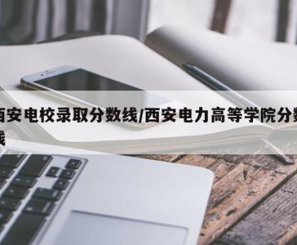 西安电校录取分数线/西安电力高等学院分数线