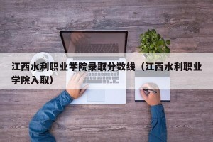 江西水利职业学院录取分数线（江西水利职业学院入取）