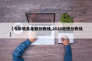 【今年地高录取分数线,2020地理分数线】
