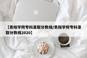 【贵阳学院专科录取分数线/贵阳学院专科录取分数线2020】