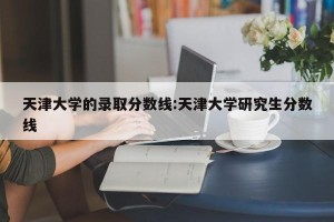 天津大学的录取分数线:天津大学研究生分数线