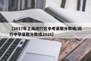 【2017年上海闵行区中考录取分数线/闵行中学录取分数线2016】
