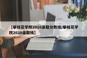 【攀枝花学院2016录取分数线/攀枝花学院2020录取线】