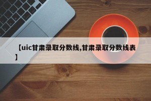 【uic甘肃录取分数线,甘肃录取分数线表】