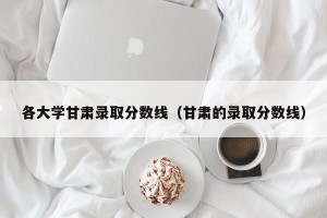各大学甘肃录取分数线（甘肃的录取分数线）