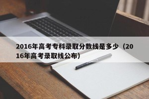 2016年高考专科录取分数线是多少（2016年高考录取线公布）
