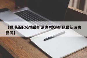 【香港新冠疫情最新消息/香港新冠最新消息新闻】