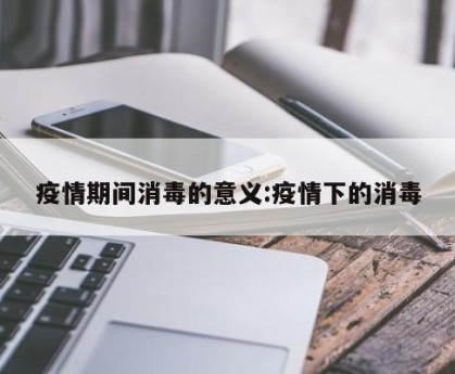 疫情期间消毒的意义:疫情下的消毒