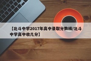 【北斗中学2017年高中录取分数线/北斗中学高中收几分】