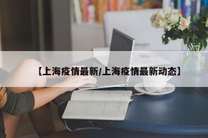 【上海疫情最新/上海疫情最新动态】