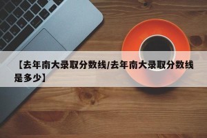 【去年南大录取分数线/去年南大录取分数线是多少】