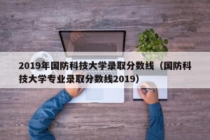 2019年国防科技大学录取分数线（国防科技大学专业录取分数线2019）