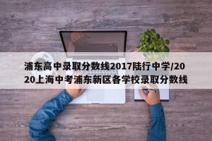 浦东高中录取分数线2017陆行中学/2020上海中考浦东新区各学校录取分数线