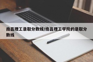 南昌理工录取分数线/南昌理工学院的录取分数线