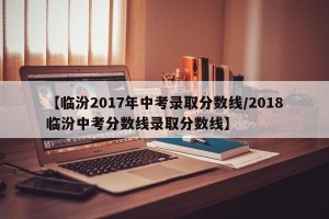 【临汾2017年中考录取分数线/2018临汾中考分数线录取分数线】