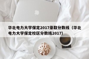华北电力大学保定2017录取分数线（华北电力大学保定校区分数线2017）
