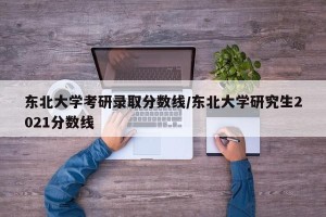 东北大学考研录取分数线/东北大学研究生2021分数线