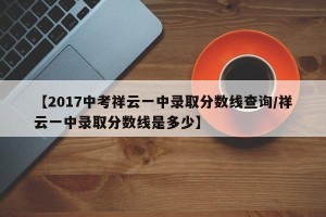【2017中考祥云一中录取分数线查询/祥云一中录取分数线是多少】