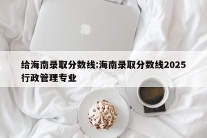 给海南录取分数线:海南录取分数线2025行政管理专业