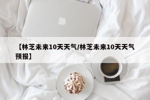 【林芝未来10天天气/林芝未来10天天气预报】