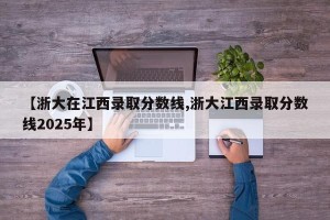 【浙大在江西录取分数线,浙大江西录取分数线2025年】