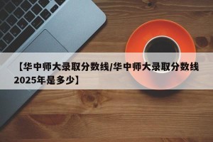 【华中师大录取分数线/华中师大录取分数线2025年是多少】