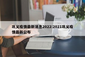 巩义疫情最新消息2022:2021巩义疫情最新公布
